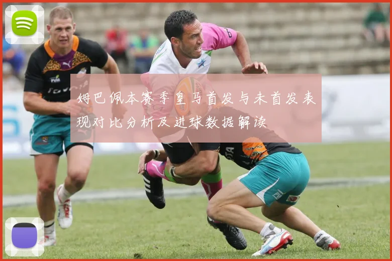 姆巴佩本赛季皇马首发与未首发表现对比分析及进球数据解读