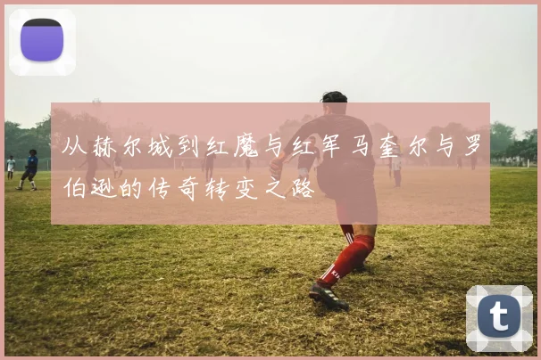 从赫尔城到红魔与红军马奎尔与罗伯逊的传奇转变之路