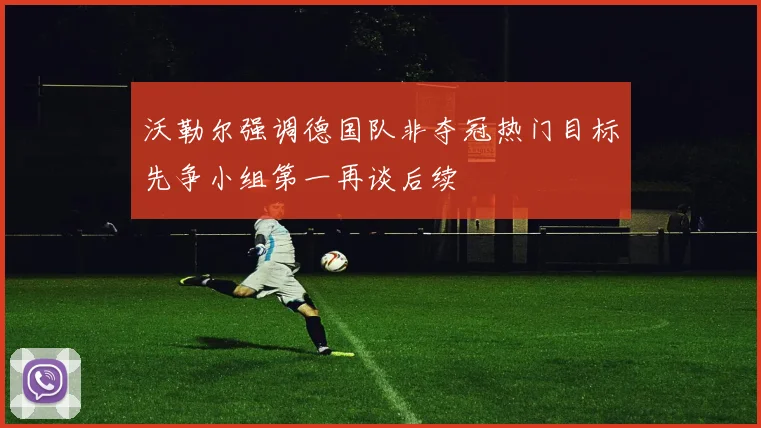 沃勒尔强调德国队非夺冠热门目标先争小组第一再谈后续