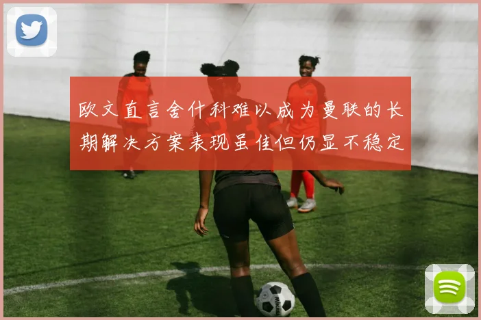 欧文直言舍什科难以成为曼联的长期解决方案表现虽佳但仍显不稳定