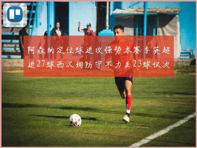 阿森纳定位球进攻强势本赛季英超进27球西汉姆防守不力丢23球仅次于伯恩茅斯