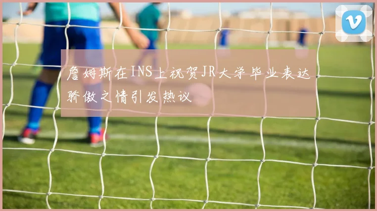 詹姆斯在INS上祝贺JR大学毕业表达骄傲之情引发热议
