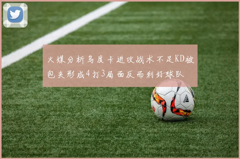 火媒分析乌度卡进攻战术不足KD被包夹形成4打3局面反而利好球队