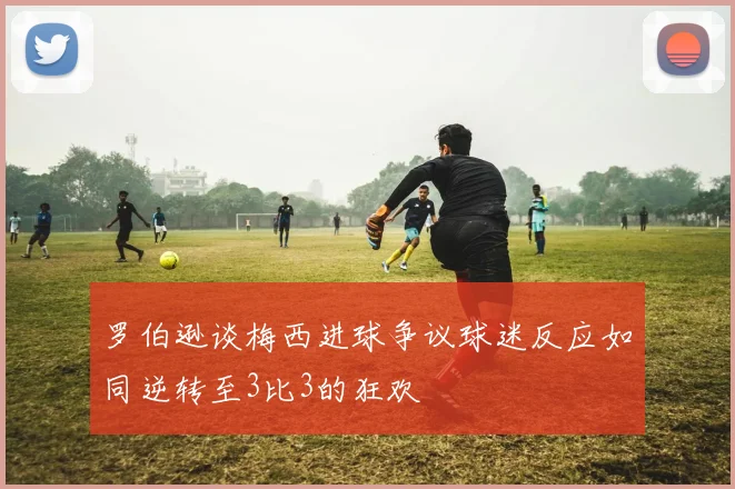 罗伯逊谈梅西进球争议球迷反应如同逆转至3比3的狂欢