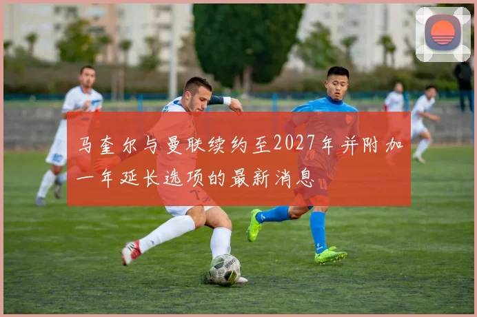 马奎尔与曼联续约至2027年并附加一年延长选项的最新消息