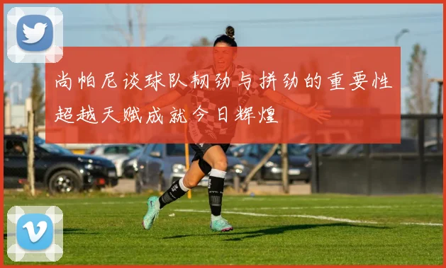 尚帕尼谈球队韧劲与拼劲的重要性超越天赋成就今日辉煌