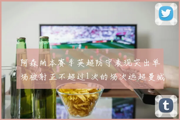 阿森纳本赛季英超防守表现突出单场被射正不超过1次的场次远超曼城