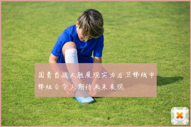 国青首战大胜展现实力后卫锋线中锋组合令人期待未来表现