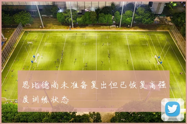 恩比德尚未准备复出但已恢复高强度训练状态
