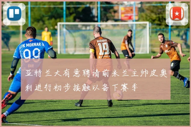 亚特兰大有意聘请前米兰主帅皮奥利进行初步接触以备下赛季