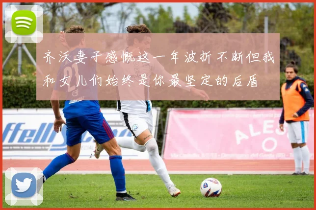 齐沃妻子感慨这一年波折不断但我和女儿们始终是你最坚定的后盾