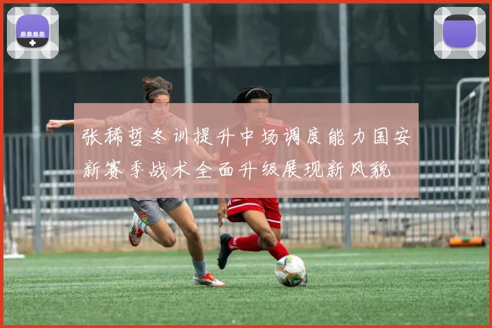 张稀哲冬训提升中场调度能力国安新赛季战术全面升级展现新风貌